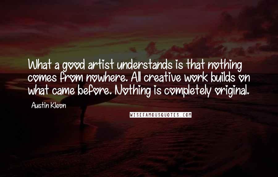 Austin Kleon Quotes: What a good artist understands is that nothing comes from nowhere. All creative work builds on what came before. Nothing is completely original.