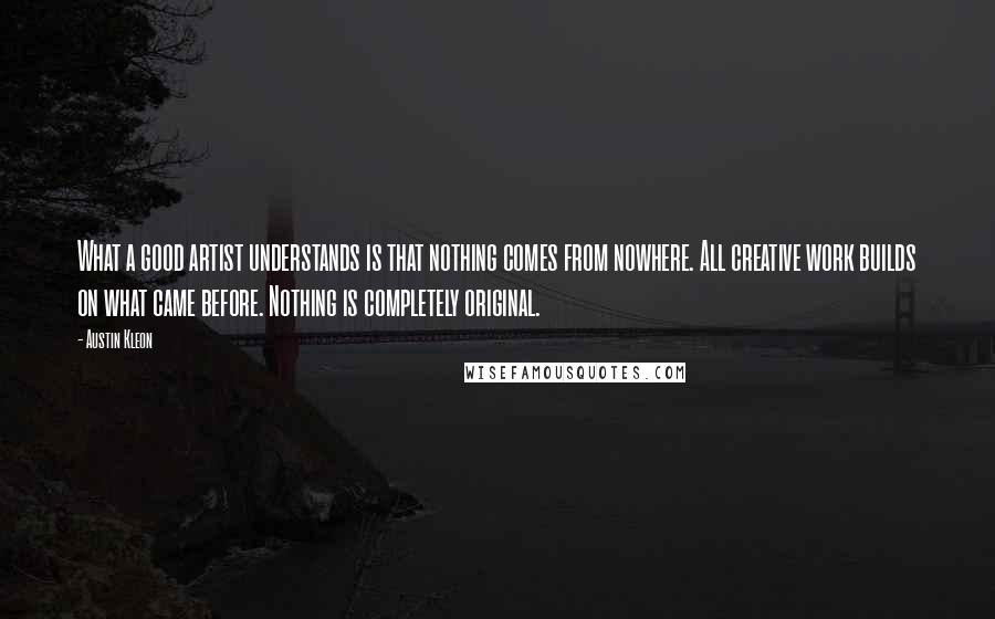 Austin Kleon Quotes: What a good artist understands is that nothing comes from nowhere. All creative work builds on what came before. Nothing is completely original.