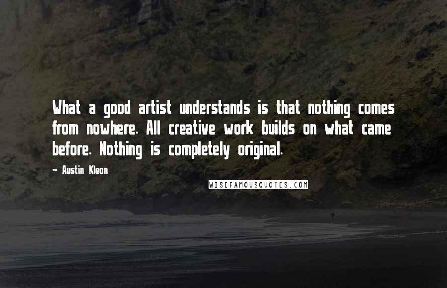 Austin Kleon Quotes: What a good artist understands is that nothing comes from nowhere. All creative work builds on what came before. Nothing is completely original.