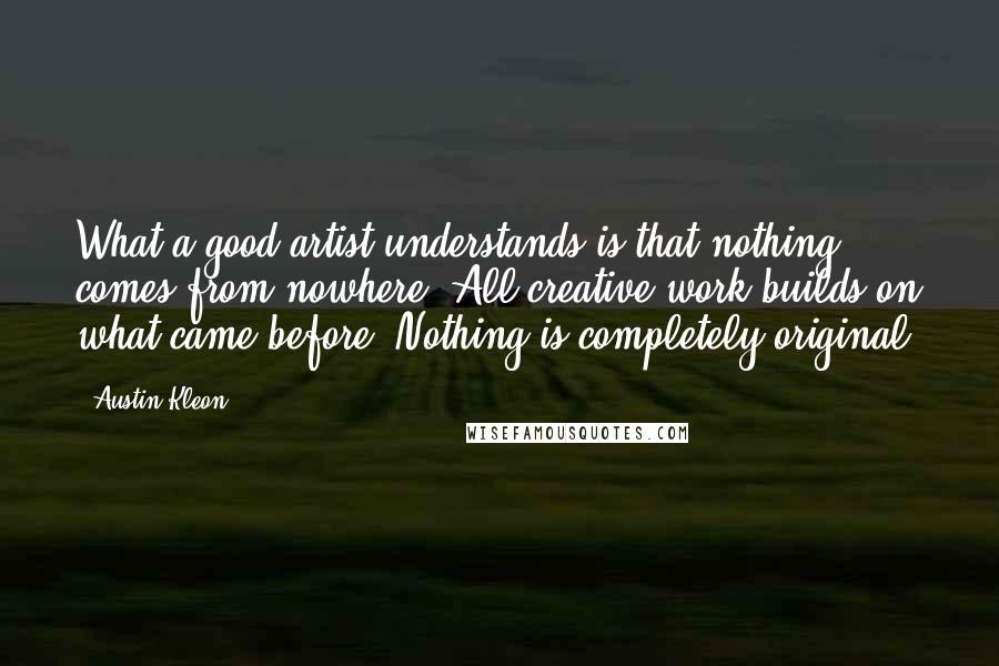 Austin Kleon Quotes: What a good artist understands is that nothing comes from nowhere. All creative work builds on what came before. Nothing is completely original.