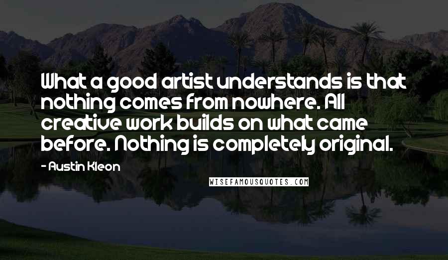 Austin Kleon Quotes: What a good artist understands is that nothing comes from nowhere. All creative work builds on what came before. Nothing is completely original.