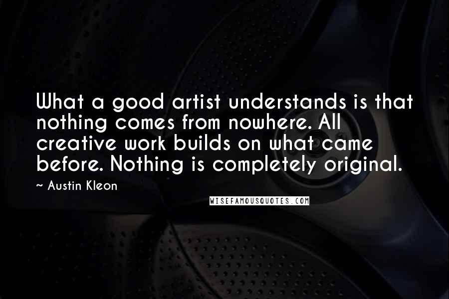 Austin Kleon Quotes: What a good artist understands is that nothing comes from nowhere. All creative work builds on what came before. Nothing is completely original.