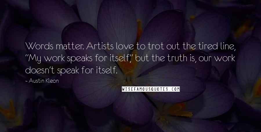 Austin Kleon Quotes: Words matter. Artists love to trot out the tired line, "My work speaks for itself," but the truth is, our work doesn't speak for itself.