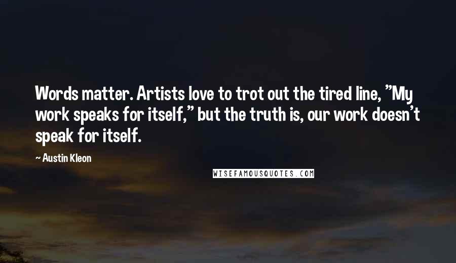 Austin Kleon Quotes: Words matter. Artists love to trot out the tired line, "My work speaks for itself," but the truth is, our work doesn't speak for itself.