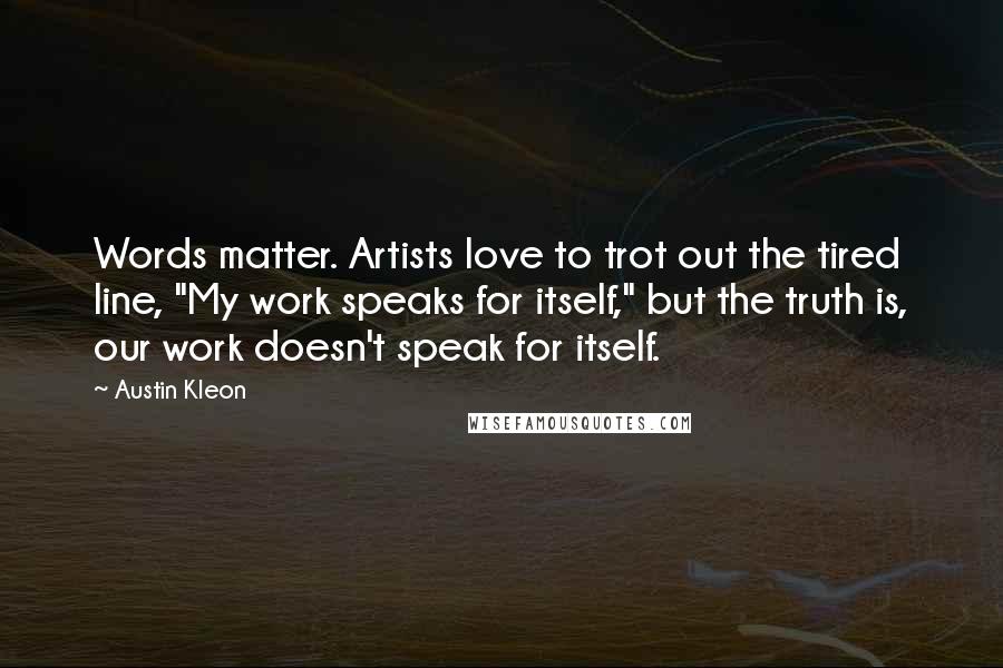 Austin Kleon Quotes: Words matter. Artists love to trot out the tired line, "My work speaks for itself," but the truth is, our work doesn't speak for itself.