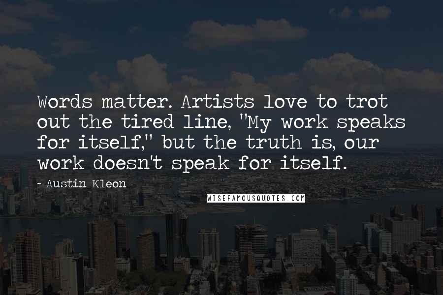 Austin Kleon Quotes: Words matter. Artists love to trot out the tired line, "My work speaks for itself," but the truth is, our work doesn't speak for itself.