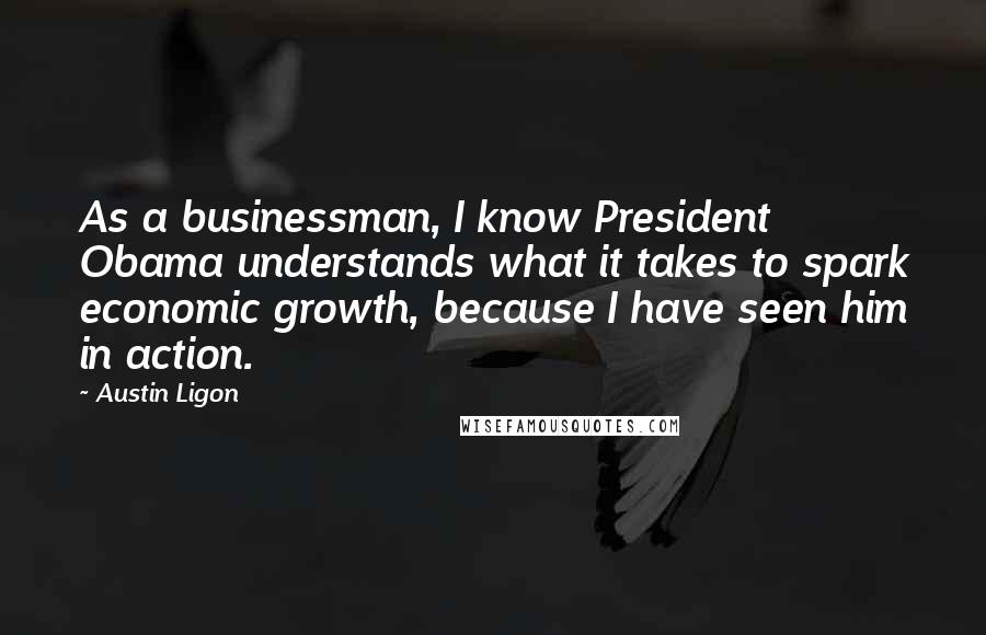 Austin Ligon Quotes: As a businessman, I know President Obama understands what it takes to spark economic growth, because I have seen him in action.