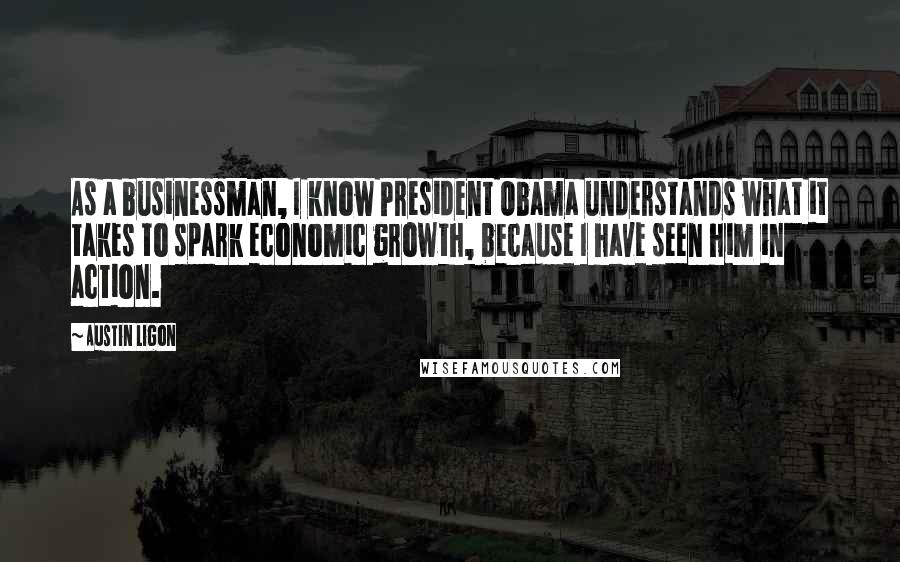 Austin Ligon Quotes: As a businessman, I know President Obama understands what it takes to spark economic growth, because I have seen him in action.