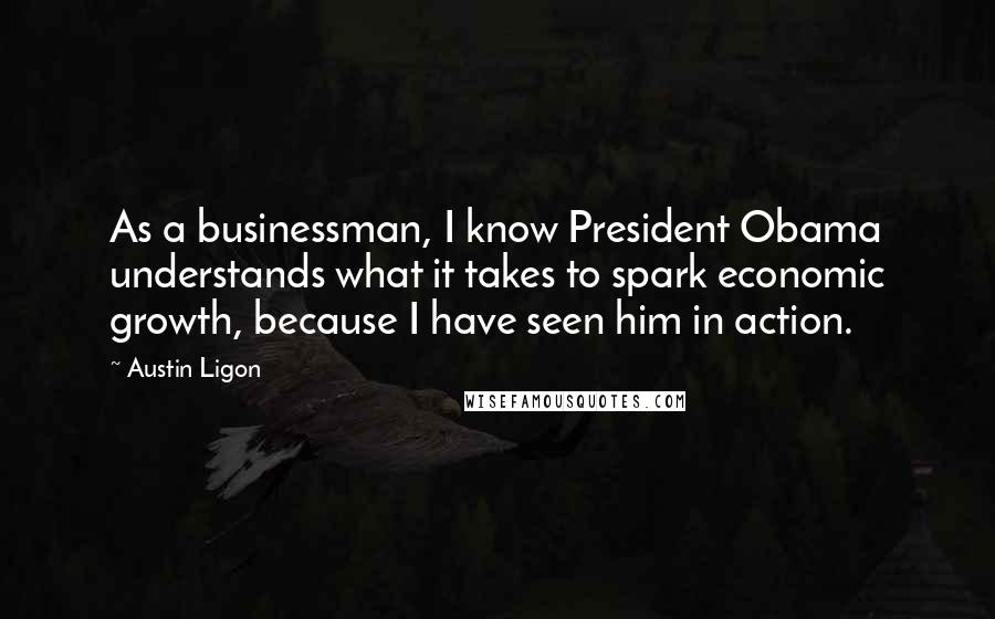 Austin Ligon Quotes: As a businessman, I know President Obama understands what it takes to spark economic growth, because I have seen him in action.