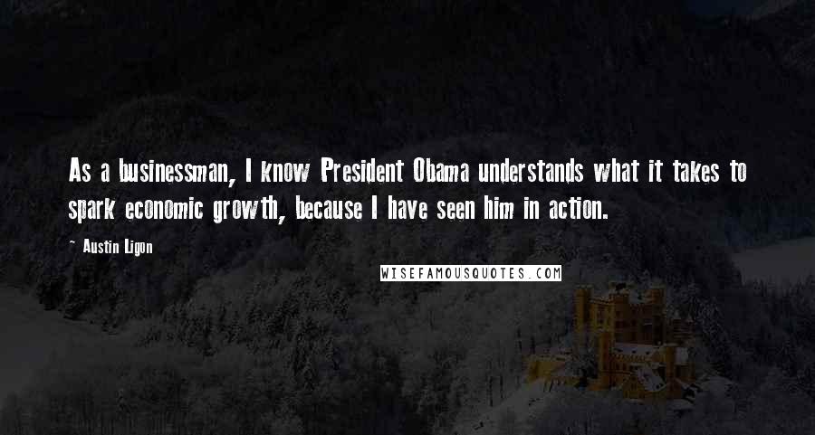 Austin Ligon Quotes: As a businessman, I know President Obama understands what it takes to spark economic growth, because I have seen him in action.