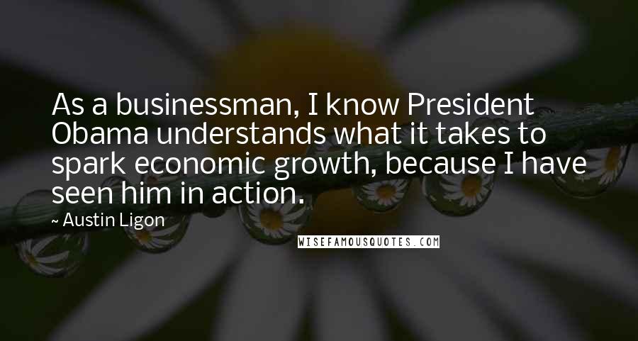 Austin Ligon Quotes: As a businessman, I know President Obama understands what it takes to spark economic growth, because I have seen him in action.