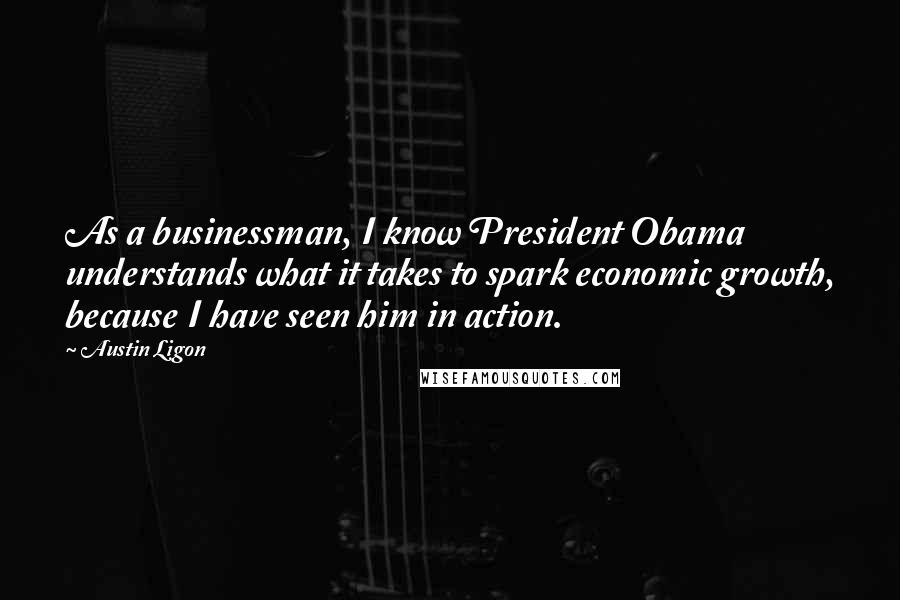 Austin Ligon Quotes: As a businessman, I know President Obama understands what it takes to spark economic growth, because I have seen him in action.