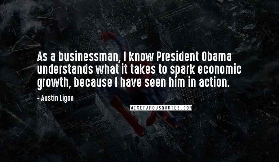 Austin Ligon Quotes: As a businessman, I know President Obama understands what it takes to spark economic growth, because I have seen him in action.