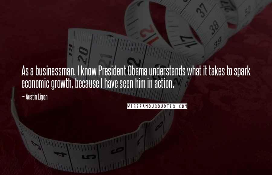 Austin Ligon Quotes: As a businessman, I know President Obama understands what it takes to spark economic growth, because I have seen him in action.