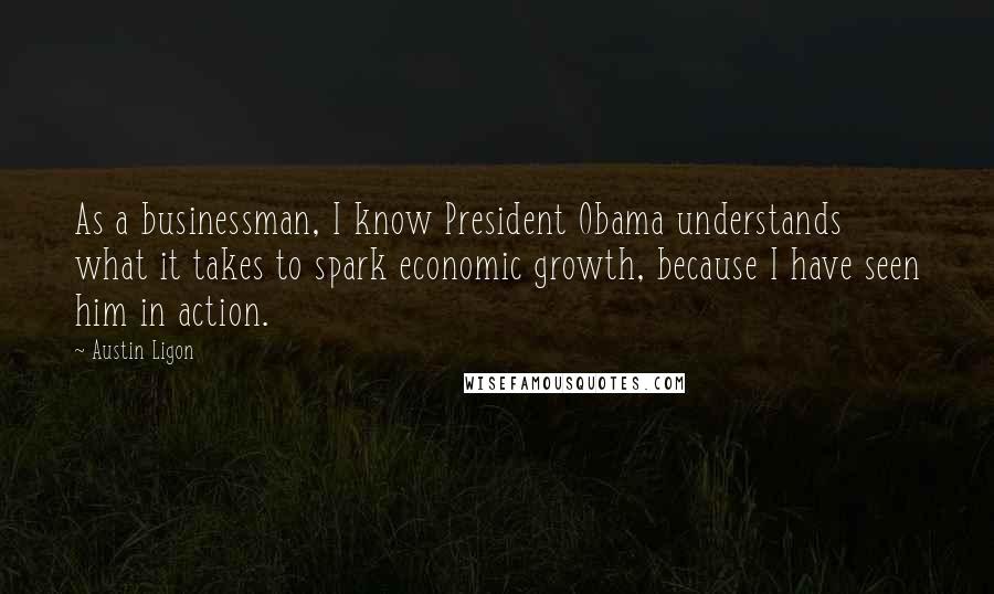 Austin Ligon Quotes: As a businessman, I know President Obama understands what it takes to spark economic growth, because I have seen him in action.