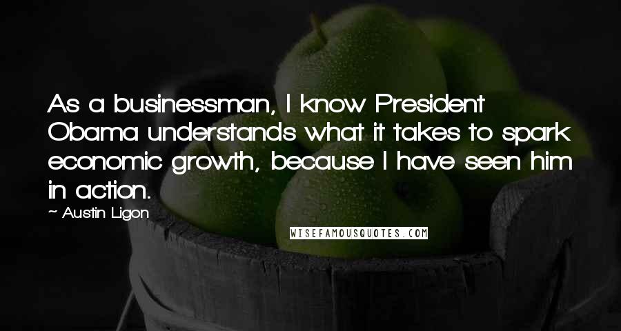 Austin Ligon Quotes: As a businessman, I know President Obama understands what it takes to spark economic growth, because I have seen him in action.
