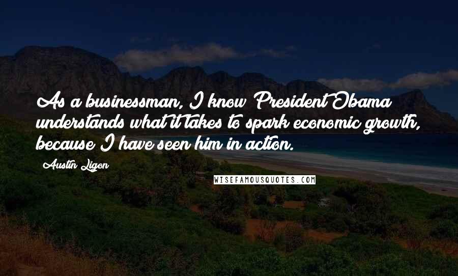 Austin Ligon Quotes: As a businessman, I know President Obama understands what it takes to spark economic growth, because I have seen him in action.