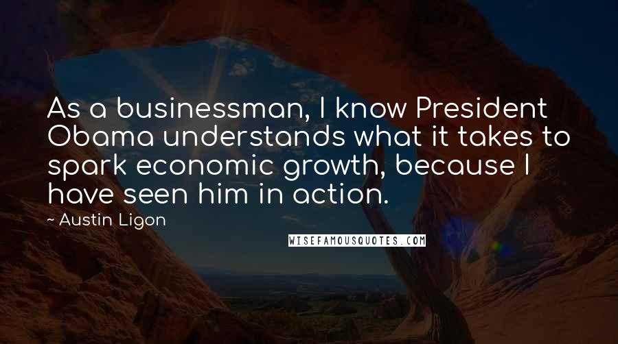 Austin Ligon Quotes: As a businessman, I know President Obama understands what it takes to spark economic growth, because I have seen him in action.