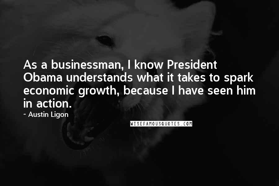 Austin Ligon Quotes: As a businessman, I know President Obama understands what it takes to spark economic growth, because I have seen him in action.