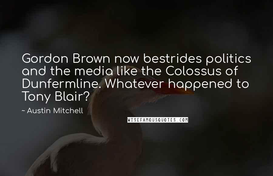 Austin Mitchell Quotes: Gordon Brown now bestrides politics and the media like the Colossus of Dunfermline. Whatever happened to Tony Blair?