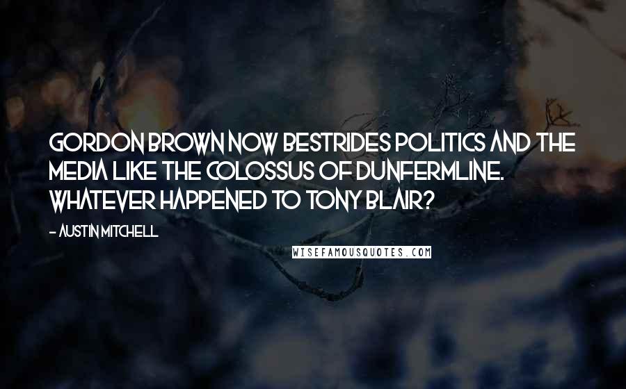 Austin Mitchell Quotes: Gordon Brown now bestrides politics and the media like the Colossus of Dunfermline. Whatever happened to Tony Blair?