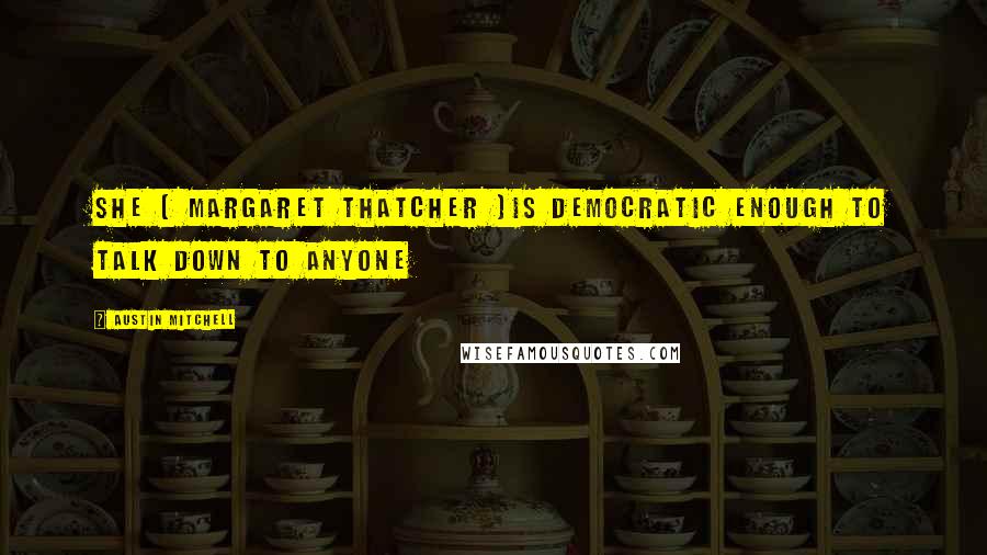 Austin Mitchell Quotes: She ( Margaret Thatcher )is democratic enough to talk down to anyone