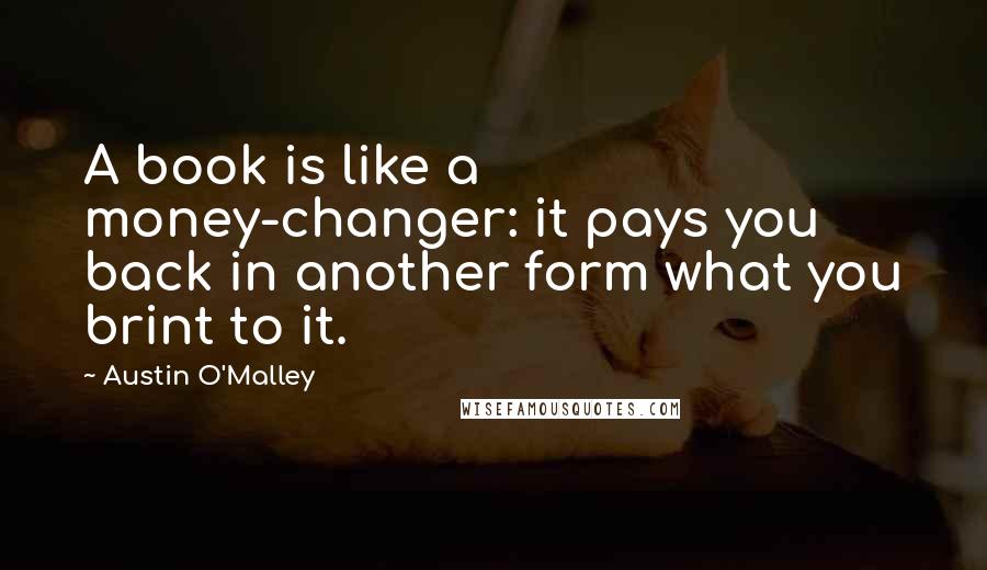 Austin O'Malley Quotes: A book is like a money-changer: it pays you back in another form what you brint to it.