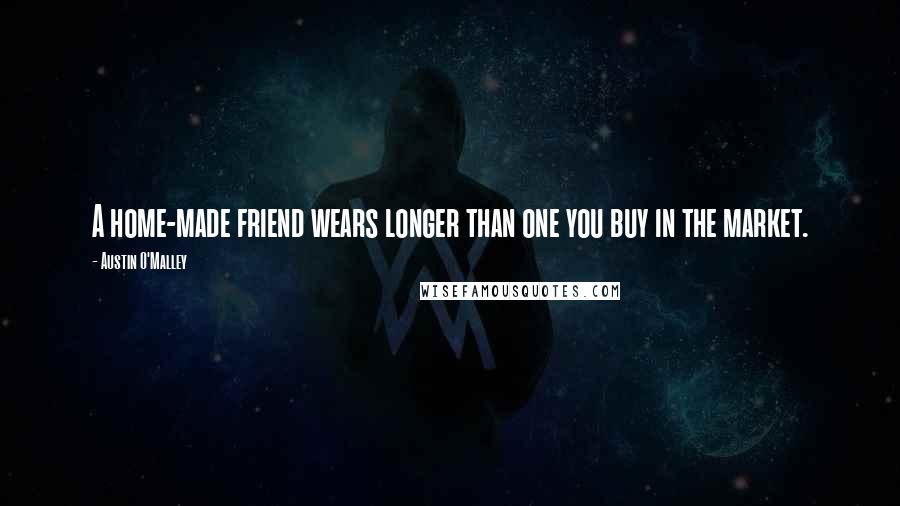 Austin O'Malley Quotes: A home-made friend wears longer than one you buy in the market.