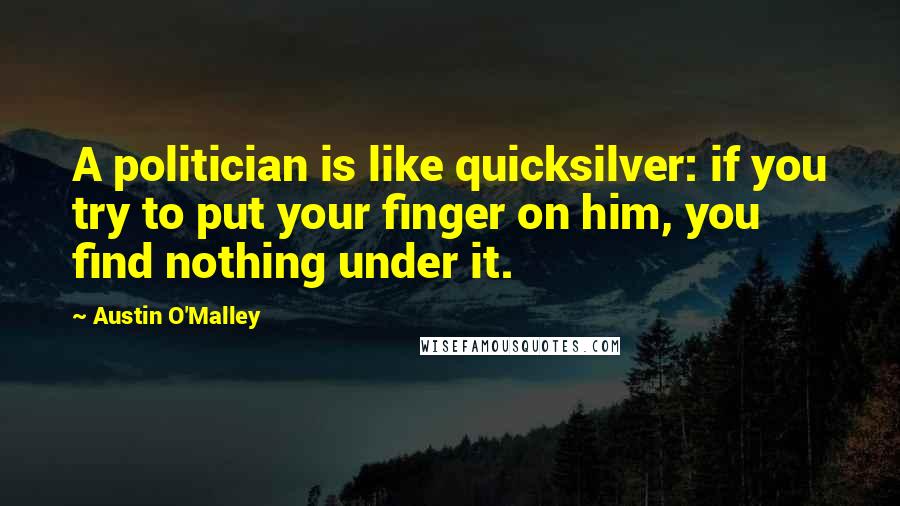 Austin O'Malley Quotes: A politician is like quicksilver: if you try to put your finger on him, you find nothing under it.