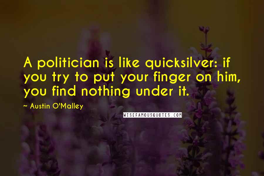 Austin O'Malley Quotes: A politician is like quicksilver: if you try to put your finger on him, you find nothing under it.