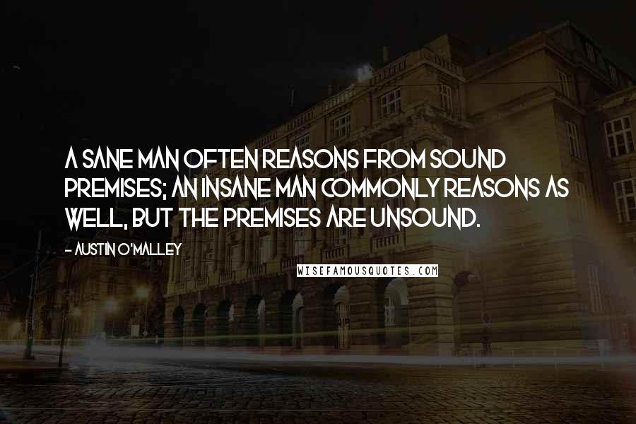 Austin O'Malley Quotes: A sane man often reasons from sound premises; an insane man commonly reasons as well, but the premises are unsound.