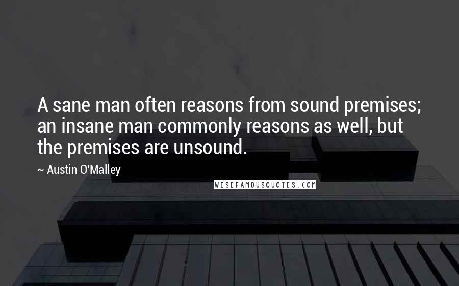 Austin O'Malley Quotes: A sane man often reasons from sound premises; an insane man commonly reasons as well, but the premises are unsound.