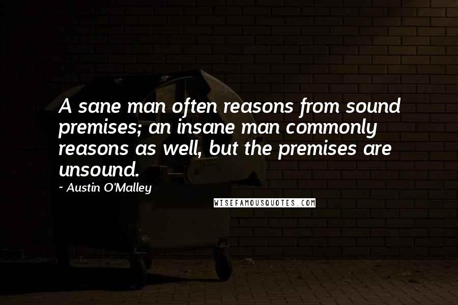 Austin O'Malley Quotes: A sane man often reasons from sound premises; an insane man commonly reasons as well, but the premises are unsound.