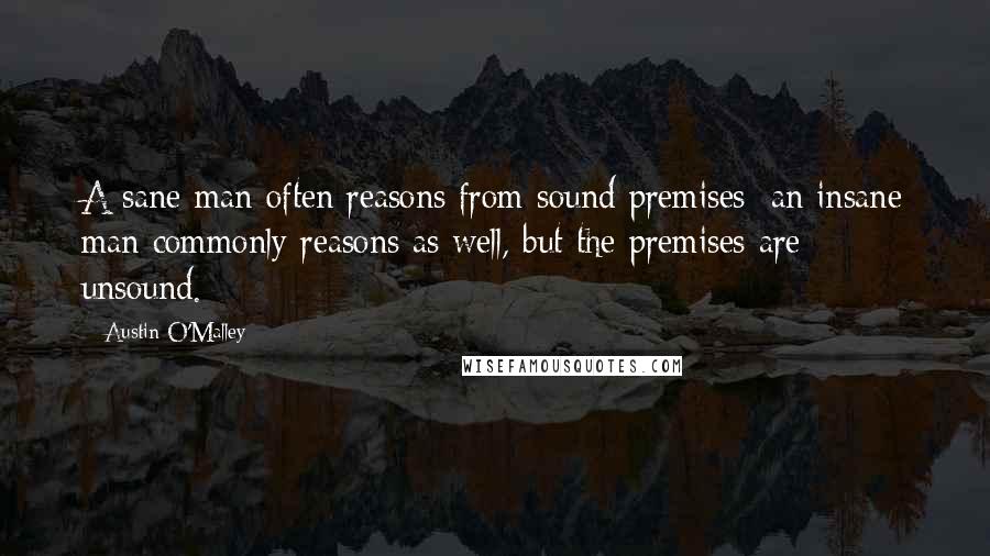 Austin O'Malley Quotes: A sane man often reasons from sound premises; an insane man commonly reasons as well, but the premises are unsound.