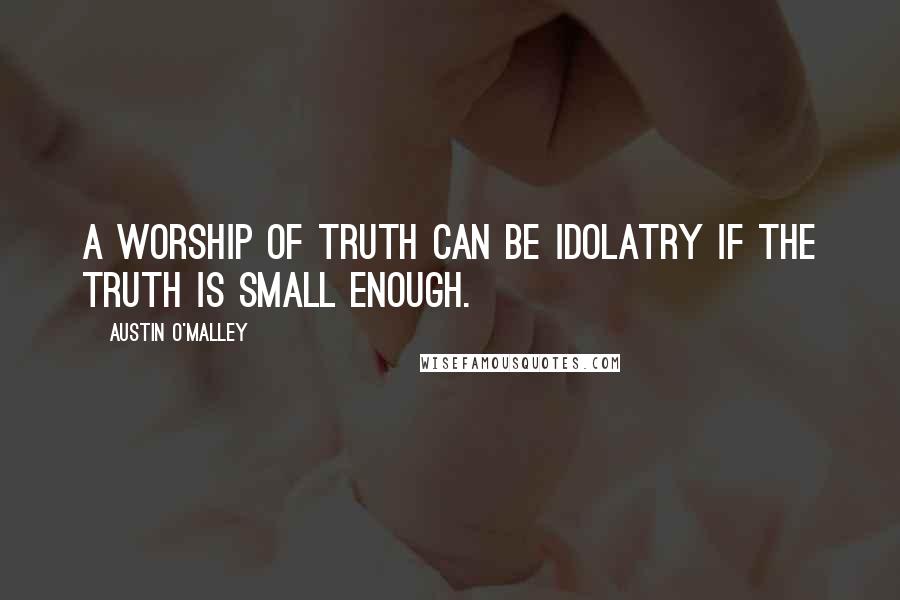 Austin O'Malley Quotes: A worship of truth can be idolatry if the truth is small enough.
