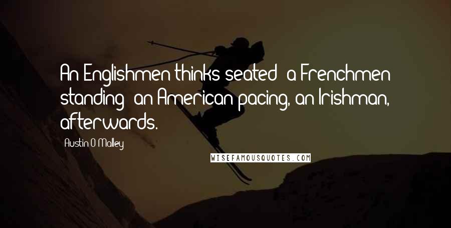 Austin O'Malley Quotes: An Englishmen thinks seated; a Frenchmen standing; an American pacing, an Irishman, afterwards.