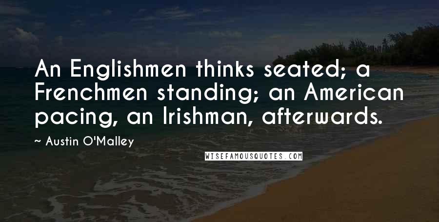 Austin O'Malley Quotes: An Englishmen thinks seated; a Frenchmen standing; an American pacing, an Irishman, afterwards.