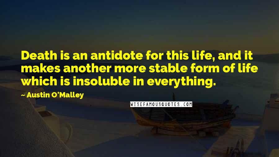 Austin O'Malley Quotes: Death is an antidote for this life, and it makes another more stable form of life which is insoluble in everything.