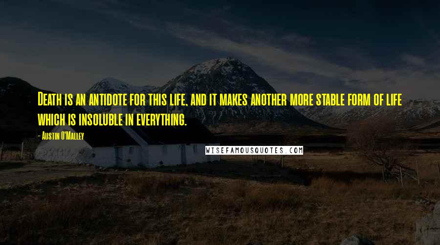 Austin O'Malley Quotes: Death is an antidote for this life, and it makes another more stable form of life which is insoluble in everything.