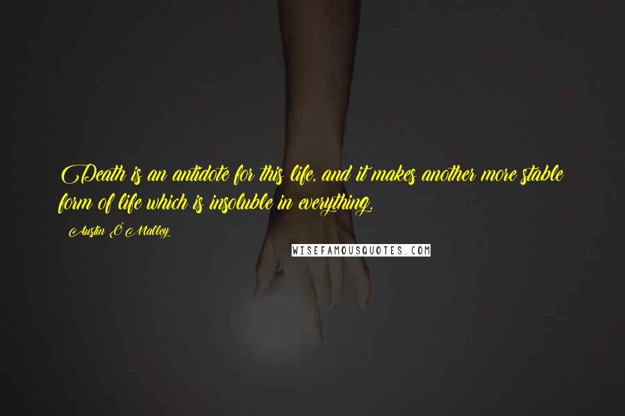 Austin O'Malley Quotes: Death is an antidote for this life, and it makes another more stable form of life which is insoluble in everything.