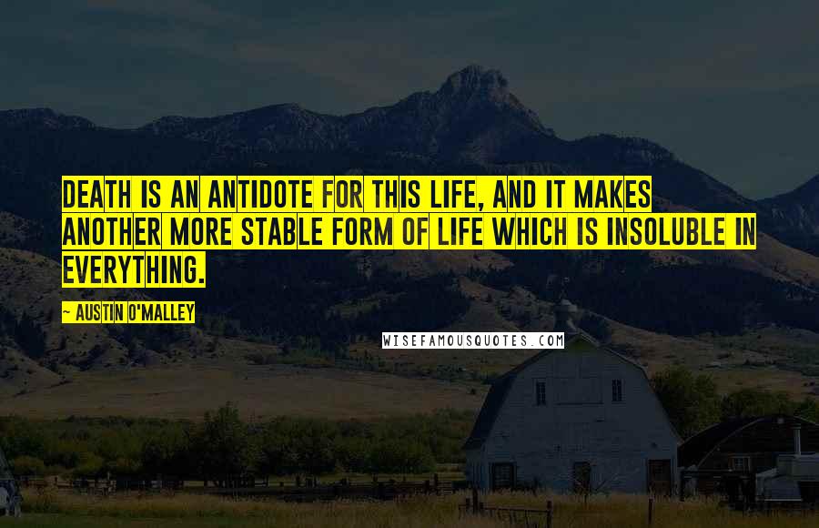 Austin O'Malley Quotes: Death is an antidote for this life, and it makes another more stable form of life which is insoluble in everything.