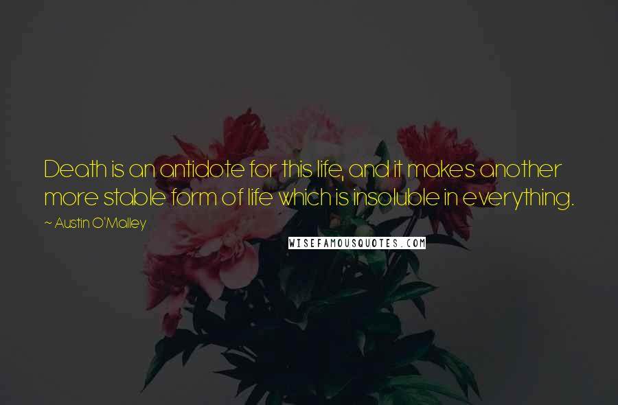 Austin O'Malley Quotes: Death is an antidote for this life, and it makes another more stable form of life which is insoluble in everything.