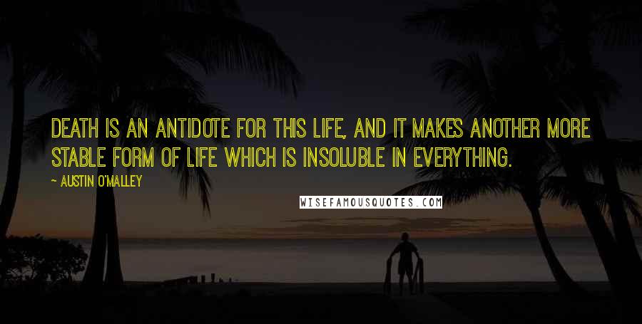 Austin O'Malley Quotes: Death is an antidote for this life, and it makes another more stable form of life which is insoluble in everything.