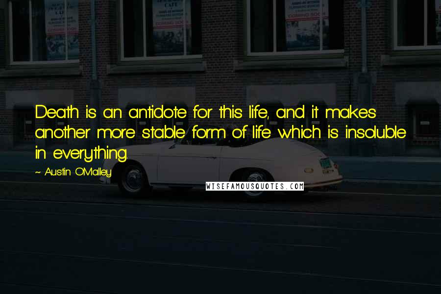 Austin O'Malley Quotes: Death is an antidote for this life, and it makes another more stable form of life which is insoluble in everything.