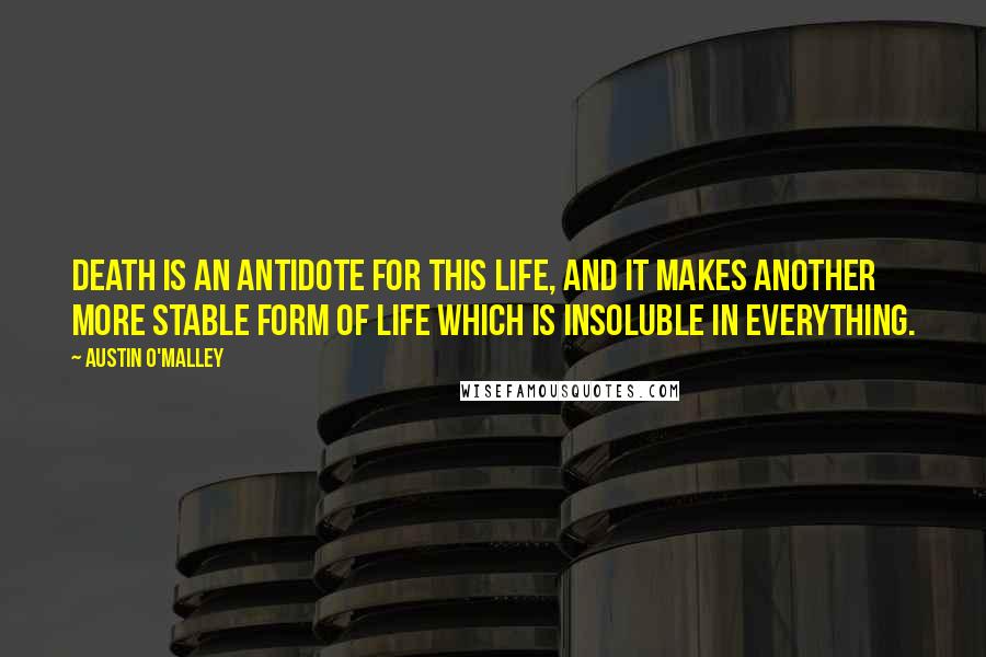 Austin O'Malley Quotes: Death is an antidote for this life, and it makes another more stable form of life which is insoluble in everything.