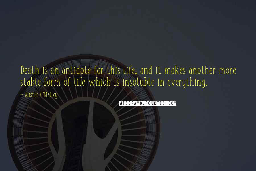 Austin O'Malley Quotes: Death is an antidote for this life, and it makes another more stable form of life which is insoluble in everything.