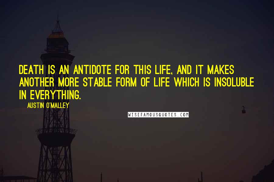 Austin O'Malley Quotes: Death is an antidote for this life, and it makes another more stable form of life which is insoluble in everything.