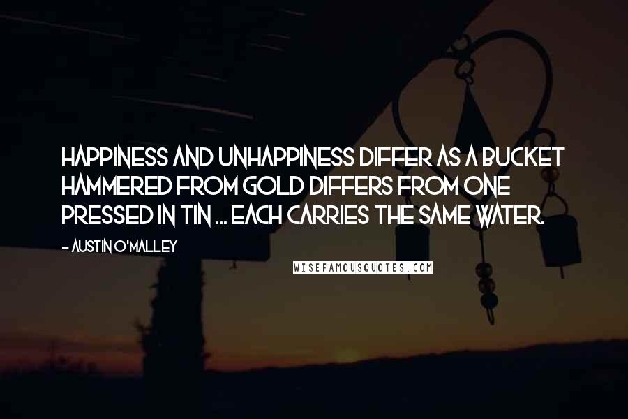 Austin O'Malley Quotes: Happiness and unhappiness differ as a bucket hammered from gold differs from one pressed in tin ... Each carries the same water.