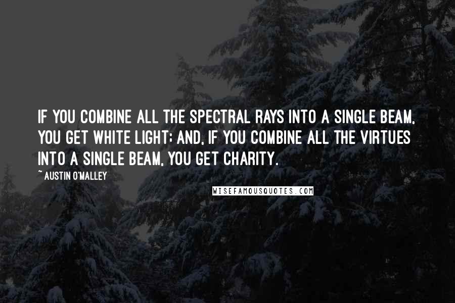 Austin O'Malley Quotes: If you combine all the spectral rays into a single beam, you get white light; and, if you combine all the virtues into a single beam, you get charity.