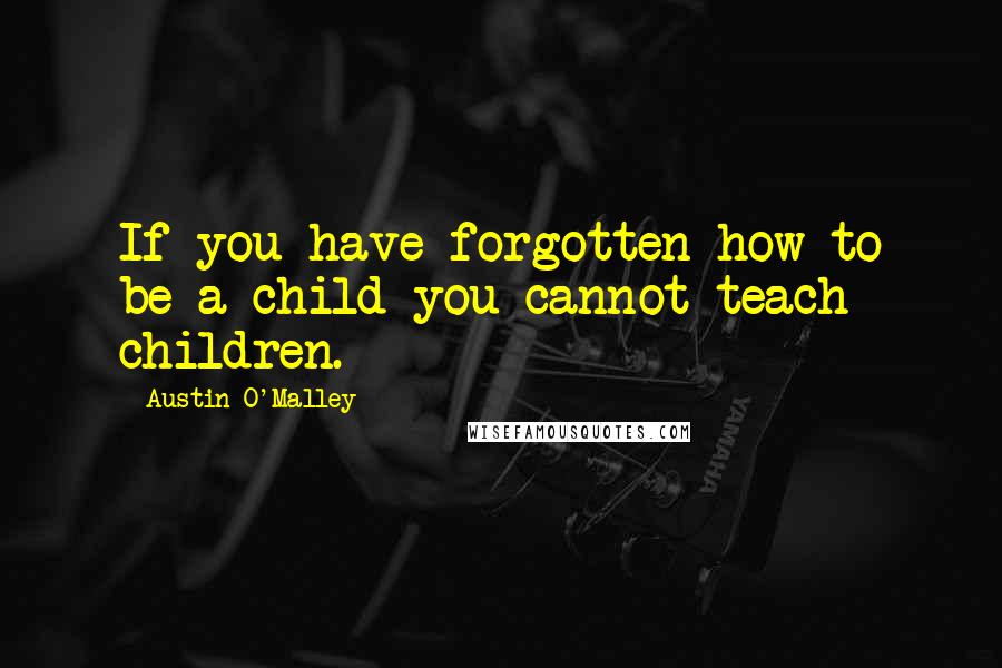 Austin O'Malley Quotes: If you have forgotten how to be a child you cannot teach children.